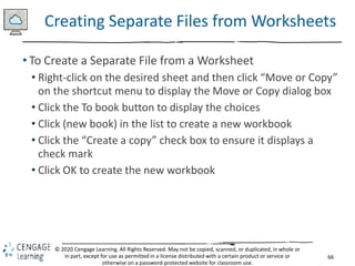 66
© 2020 Cengage Learning. All Rights Reserved. May not be copied, scanned, or duplicated, in whole or
in part, except for use as permitted in a license distributed with a certain product or service or
otherwise on a password-protected website for classroom use.
Creating Separate Files from Worksheets
• To Create a Separate File from a Worksheet
• Right-click on the desired sheet and then click “Move or Copy”
on the shortcut menu to display the Move or Copy dialog box
• Click the To book button to display the choices
• Click (new book) in the list to create a new workbook
• Click the “Create a copy” check box to ensure it displays a
check mark
• Click OK to create the new workbook
 