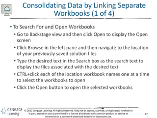 67
© 2020 Cengage Learning. All Rights Reserved. May not be copied, scanned, or duplicated, in whole or
in part, except for use as permitted in a license distributed with a certain product or service or
otherwise on a password-protected website for classroom use.
Consolidating Data by Linking Separate
Workbooks (1 of 4)
• To Search For and Open Workbooks
• Go to Backstage view and then click Open to display the Open
screen
• Click Browse in the left pane and then navigate to the location
of your previously saved solution files
• Type the desired text in the Search box as the search text to
display the files associated with the desired text
• CTRL+click each of the location workbook names one at a time
to select the workbooks to open
• Click the Open button to open the selected workbooks
 