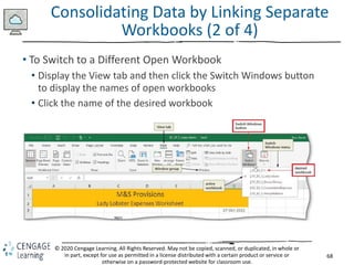 68
© 2020 Cengage Learning. All Rights Reserved. May not be copied, scanned, or duplicated, in whole or
in part, except for use as permitted in a license distributed with a certain product or service or
otherwise on a password-protected website for classroom use.
Consolidating Data by Linking Separate
Workbooks (2 of 4)
• To Switch to a Different Open Workbook
• Display the View tab and then click the Switch Windows button
to display the names of open workbooks
• Click the name of the desired workbook
 