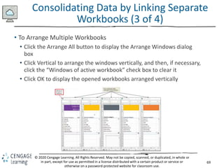 69
© 2020 Cengage Learning. All Rights Reserved. May not be copied, scanned, or duplicated, in whole or
in part, except for use as permitted in a license distributed with a certain product or service or
otherwise on a password-protected website for classroom use.
Consolidating Data by Linking Separate
Workbooks (3 of 4)
• To Arrange Multiple Workbooks
• Click the Arrange All button to display the Arrange Windows dialog
box
• Click Vertical to arrange the windows vertically, and then, if necessary,
click the “Windows of active workbook” check box to clear it
• Click OK to display the opened workbooks arranged vertically
 