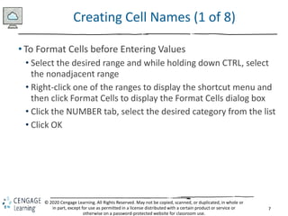 7
© 2020 Cengage Learning. All Rights Reserved. May not be copied, scanned, or duplicated, in whole or
in part, except for use as permitted in a license distributed with a certain product or service or
otherwise on a password-protected website for classroom use.
Creating Cell Names (1 of 8)
• To Format Cells before Entering Values
• Select the desired range and while holding down CTRL, select
the nonadjacent range
• Right-click one of the ranges to display the shortcut menu and
then click Format Cells to display the Format Cells dialog box
• Click the NUMBER tab, select the desired category from the list
• Click OK
 
