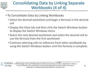 70
© 2020 Cengage Learning. All Rights Reserved. May not be copied, scanned, or duplicated, in whole or
in part, except for use as permitted in a license distributed with a certain product or service or
otherwise on a password-protected website for classroom use.
Consolidating Data by Linking Separate
Workbooks (4 of 4)
• To Consolidate Data by Linking Workbooks
• Select the desired worksheet and begin a formula in the desired
cell
• Display the View tab and then click the Switch Windows button
to display the Switch Windows menu
• Select the next desired worksheet and select the desired cell to
use the formula from the first worksheet
• Continue selecting cells to reference from other workbooks by
using the Switch Windows button until the formula is complete
 