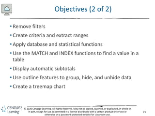 73
© 2020 Cengage Learning. All Rights Reserved. May not be copied, scanned, or duplicated, in whole or
in part, except for use as permitted in a license distributed with a certain product or service or
otherwise on a password-protected website for classroom use.
Objectives (2 of 2)
• Remove filters
• Create criteria and extract ranges
• Apply database and statistical functions
• Use the MATCH and INDEX functions to find a value in a
table
• Display automatic subtotals
• Use outline features to group, hide, and unhide data
• Create a treemap chart
 
