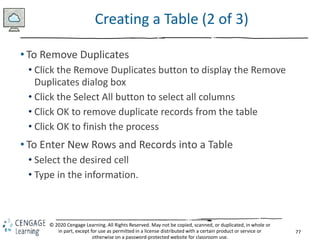 77
© 2020 Cengage Learning. All Rights Reserved. May not be copied, scanned, or duplicated, in whole or
in part, except for use as permitted in a license distributed with a certain product or service or
otherwise on a password-protected website for classroom use.
Creating a Table (2 of 3)
• To Remove Duplicates
• Click the Remove Duplicates button to display the Remove
Duplicates dialog box
• Click the Select All button to select all columns
• Click OK to remove duplicate records from the table
• Click OK to finish the process
• To Enter New Rows and Records into a Table
• Select the desired cell
• Type in the information.
 