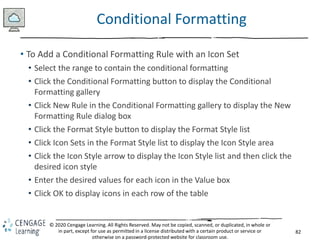 82
© 2020 Cengage Learning. All Rights Reserved. May not be copied, scanned, or duplicated, in whole or
in part, except for use as permitted in a license distributed with a certain product or service or
otherwise on a password-protected website for classroom use.
Conditional Formatting
• To Add a Conditional Formatting Rule with an Icon Set
• Select the range to contain the conditional formatting
• Click the Conditional Formatting button to display the Conditional
Formatting gallery
• Click New Rule in the Conditional Formatting gallery to display the New
Formatting Rule dialog box
• Click the Format Style button to display the Format Style list
• Click Icon Sets in the Format Style list to display the Icon Style area
• Click the Icon Style arrow to display the Icon Style list and then click the
desired icon style
• Enter the desired values for each icon in the Value box
• Click OK to display icons in each row of the table
 