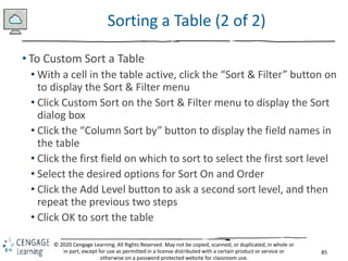 85
© 2020 Cengage Learning. All Rights Reserved. May not be copied, scanned, or duplicated, in whole or
in part, except for use as permitted in a license distributed with a certain product or service or
otherwise on a password-protected website for classroom use.
Sorting a Table (2 of 2)
• To Custom Sort a Table
• With a cell in the table active, click the “Sort & Filter” button on
to display the Sort & Filter menu
• Click Custom Sort on the Sort & Filter menu to display the Sort
dialog box
• Click the “Column Sort by” button to display the field names in
the table
• Click the first field on which to sort to select the first sort level
• Select the desired options for Sort On and Order
• Click the Add Level button to ask a second sort level, and then
repeat the previous two steps
• Click OK to sort the table
 