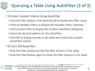 88
© 2020 Cengage Learning. All Rights Reserved. May not be copied, scanned, or duplicated, in whole or
in part, except for use as permitted in a license distributed with a certain product or service or
otherwise on a password-protected website for classroom use.
Querying a Table Using AutoFilter (3 of 3)
• To Enter Custom Criteria Using AutoFilter
• Click the filter button in the desired cell to display the filter menu
• Point to Number Filters to display the Number Filters submenu
• Click Custom Filter to display the Custom AutoFilter dialog box
• Select the desired options for the AutoFilter
• Click OK to display records in the table that match the custom
AutoFilter criteria
• To Turn Off AutoFilter
• Click the Filter button to hide the filter buttons in the table
• Click the Filter button again to show the filter buttons in the table
 