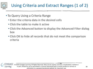89
© 2020 Cengage Learning. All Rights Reserved. May not be copied, scanned, or duplicated, in whole or
in part, except for use as permitted in a license distributed with a certain product or service or
otherwise on a password-protected website for classroom use.
Using Criteria and Extract Ranges (1 of 2)
• To Query Using a Criteria Range
• Enter the criteria data in the desired cells
• Click the table to make it active
• Click the Advanced button to display the Advanced Filter dialog
box
• Click OK to hide all records that do not meet the comparison
criteria
 