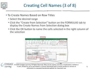 9
© 2020 Cengage Learning. All Rights Reserved. May not be copied, scanned, or duplicated, in whole or
in part, except for use as permitted in a license distributed with a certain product or service or
otherwise on a password-protected website for classroom use.
Creating Cell Names (3 of 8)
• To Create Names Based on Row Titles
• Select the desired range
• Click the “Create from Selection” button on the FORMULAS tab to
display the Create Names from Selection dialog box
• Click the OK button to name the cells selected in the right column of
the selection
 