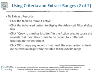 90
© 2020 Cengage Learning. All Rights Reserved. May not be copied, scanned, or duplicated, in whole or
in part, except for use as permitted in a license distributed with a certain product or service or
otherwise on a password-protected website for classroom use.
Using Criteria and Extract Ranges (2 of 2)
• To Extract Records
• Click the table to make it active
• Click the Advanced button to display the Advanced Filter dialog
box
• Click “Copy to another location” in the Action area to cause the
records that meet the criteria to be copied to a different
location on the worksheet
• Click OK to copy any records that meet the comparison criteria
in the criteria range from the table to the extract range
 
