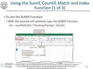 92
© 2020 Cengage Learning. All Rights Reserved. May not be copied, scanned, or duplicated, in whole or
in part, except for use as permitted in a license distributed with a certain product or service or
otherwise on a password-protected website for classroom use.
Using the Sumif, Countif, Match and Index
Function (1 of 3)
• To Use the SUMIF Function
• With the desired cell selected, type the SUMIF Function
-Ex: =sumif(d9:d22, ”Checking/Savings”, e9:e22)
 