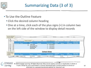 97
© 2020 Cengage Learning. All Rights Reserved. May not be copied, scanned, or duplicated, in whole or
in part, except for use as permitted in a license distributed with a certain product or service or
otherwise on a password-protected website for classroom use.
Summarizing Data (3 of 3)
• To Use the Outline Feature
• Click the desired column heading
• One at a time, click each of the plus signs (+) in column two
on the left side of the window to display detail records
 