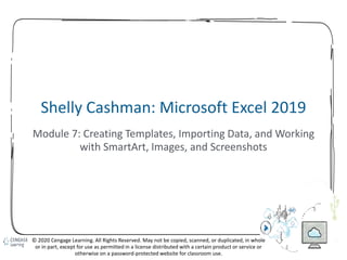 99
Shelly Cashman: Microsoft Excel 2019
Module 7: Creating Templates, Importing Data, and Working
with SmartArt, Images, and Screenshots
© 2020 Cengage Learning. All Rights Reserved. May not be copied, scanned, or duplicated, in whole
or in part, except for use as permitted in a license distributed with a certain product or service or
otherwise on a password-protected website for classroom use.
 