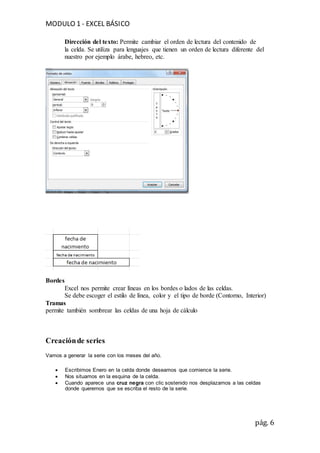 MODULO 1 - EXCEL BÁSICO
pág. 6
Dirección del texto: Permite cambiar el orden de lectura del contenido de
la celda. Se utiliza para lenguajes que tienen un orden de lectura diferente del
nuestro por ejemplo árabe, hebreo, etc.
Bordes
Excel nos permite crear líneas en los bordes o lados de las celdas.
Se debe escoger el estilo de línea, color y el tipo de borde (Contorno, Interior)
Tramas
permite también sombrear las celdas de una hoja de cálculo
Creaciónde series
Vamos a generar la serie con los meses del año.
 Escribimos Enero en la celda donde deseamos que comience la serie.
 Nos situamos en la esquina de la celda.
 Cuando aparece una cruz negra con clic sostenido nos desplazamos a las celdas
donde queremos que se escriba el resto de la serie.
 