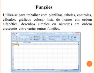 Utiliza-se para trabalhar com planilhas, tabelas, controles,
cálculos, gráficos colocar lista de nomes em ordem
alfabética, desenhos simples ou números em ordem
crescente entre várias outras funções.
Funções
 
