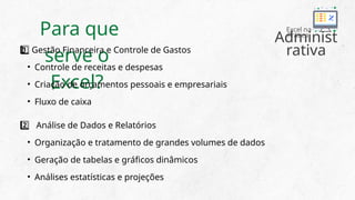 Para que
serve o
Excel?
Gestão Financeira e Controle de Gastos
1 ️
1️⃣
• Controle de receitas e despesas
• Criação de orçamentos pessoais e empresariais
• Fluxo de caixa
Análise de Dados e Relatórios
2️⃣
• Organização e tratamento de grandes volumes de dados
• Geração de tabelas e gráficos dinâmicos
• Análises estatísticas e projeções
Administ
rativa
Excel na
Prática
 