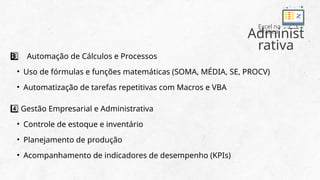 Administ
rativa
Excel na
Prática
Automação de Cálculos e Processos
3 ️
3️⃣
• Uso de fórmulas e funções matemáticas (SOMA, MÉDIA, SE, PROCV)
• Automatização de tarefas repetitivas com Macros e VBA
Gestão Empresarial e Administrativa
4️⃣
• Controle de estoque e inventário
• Planejamento de produção
• Acompanhamento de indicadores de desempenho (KPIs)
 
