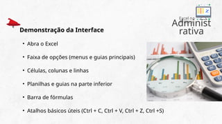 Administ
rativa
Excel na
Prática
Demonstração da Interface
• Abra o Excel
• Faixa de opções (menus e guias principais)
• Células, colunas e linhas
• Planilhas e guias na parte inferior
• Barra de fórmulas
• Atalhos básicos úteis (Ctrl + C, Ctrl + V, Ctrl + Z, Ctrl +S)
 
