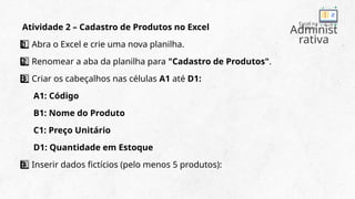 Administ
rativa
Excel na
Prática
Atividade 2 – Cadastro de Produtos no Excel
Abra o Excel e crie uma nova planilha.
1 ️
1️⃣
Renomear a aba da planilha para
2 ️
2️⃣ "Cadastro de Produtos".
Criar os cabeçalhos nas células
3 ️
3️⃣ A1 até D1:
A1: Código
B1: Nome do Produto
C1: Preço Unitário
D1: Quantidade em Estoque
Inserir dados fictícios (pelo menos 5 produtos):
4 ️
4️⃣
 