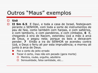 Outros “Maus” exemplosUzáII Sm 6.5  E Davi, e toda a casa de Israel, festejavam perante o SENHOR, com toda a sorte de instrumentos de pau de faia, como também com harpas, e com saltérios, e com tamboris, e com pandeiros, e com címbalos. 6  E, chegando à eira de Nacom, estendeu Uzá a mão à arca de Deus, e pegou nela; porque os bois a deixavam pender. 7  Então a ira do SENHOR se acendeu contra Uzá, e Deus o feriu ali por esta imprudência; e morreu ali junto à arca de Deus.Fez o certo do jeito erradoTocar é certo, mas não em pecado (gera morte)Mentira, roubo, orgulho, adultérioSensualidade, falsa santidade, etc...