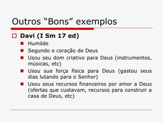 Outros “Bons” exemplosDavi (I Sm 17 ed)HumildeSegundo o coração de DeusUsou seu dom criativo para Deus (instrumentos, músicas, etc)Usou sua força física para Deus (gastou seus dias lutando para o Senhor)Usou seus recursos financeiros por amor a Deus (ofertas que custavam, recursos para construir a casa de Deus, etc)