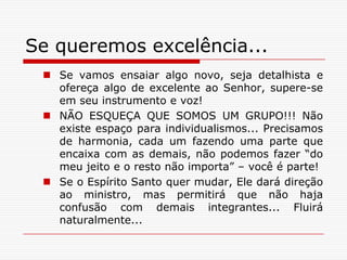 Se queremos excelência...Se vamos ensaiar algo novo, seja detalhista e ofereça algo de excelente ao Senhor, supere-se em seu instrumento e voz!NÃO ESQUEÇA QUE SOMOS UM GRUPO!!! Não existe espaço para individualismos... Precisamos de harmonia, cada um fazendo uma parte que encaixa com as demais, não podemos fazer “do meu jeito e o resto não importa” – você é parte!Se o Espírito Santo quer mudar, Ele dará direção ao ministro, mas permitirá que não haja confusão com demais integrantes... Fluirá naturalmente...