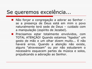 Se queremos excelência...Não forçar a congregação a adorar ao Senhor – se a presença de Deus está em mim o povo naturalmente terá sede de Deus – cuidado com a manipulação (espírito de Jezabel).Precisamos estar totalmente envolvidos, com TOTAL ATENÇÃO! Quando estamos “ligados” um gesto de mão e um olhar dizem muito... E não haverá erros. Quando a atenção não existe, alguns “atravessam” ou por não estudarem o necessário esquecem partes da música e solos, prejudicando a adoração ao Senhor. 