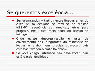 Se queremos excelência...Ser organizados – instrumentos ligados antes do culto (e só desligar no término do mesmo MESMO), sequência das músicas, letras para projetar, etc... Fica mais difícil do acesso do inimigo. Onde existe desorganização e falta de envolvimento dos integrantes do ministério de louvor o diabo nem precisa aparecer, pois estamos fazendo o trabalho dele...Se você chegou atrasado não deve tocar, pois está dando legalidade