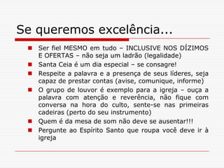 Se queremos excelência...Ser fiel MESMO em tudo – INCLUSIVE NOS DÍZIMOS E OFERTAS – não seja um ladrão (legalidade)Santa Ceia é um dia especial – se consagre!Respeite a palavra e a presença de seus líderes, seja capaz de prestar contas (avise, comunique, informe)O grupo de louvor é exemplo para a igreja – ouça a palavra com atenção e reverência, não fique com conversa na hora do culto, sente-se nas primeiras cadeiras (perto do seu instrumento)Quem é da mesa de som não deve se ausentar!!!Pergunte ao Espírito Santo que roupa você deve ir à igreja