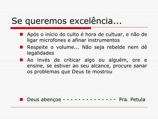 Se queremos excelência...Após o início do culto é hora de cultuar, e não de ligar microfones e afinar instrumentosRespeite o volume... Não seja rebelde nem dê legalidadesAo invés de criticar algo ou alguém, ore e ensine, se estiver ao seu alcance, procure sanar os problemas que Deus te mostrouDeus abençoe - - - - - - - - - - - - - -  Pra. Petula
