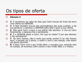 Os tipos de oferta Gênesis 43  E aconteceu ao cabo de dias que Caim trouxe do fruto da terra uma oferta ao SENHOR.4  E Abel também trouxe dos primogênitos das suas ovelhas, e da sua gordura; e atentou o SENHOR para Abel e para a sua oferta.5  Mas para Caim e para a sua oferta não atentou. E irou-se Caim fortemente, e descaiu-lhe o semblante.6  E o SENHOR disse a Caim: Por que te iraste? E por que descaiu o teu semblante?7  Se bem fizeres, não é certo que serás aceito? E se não fizeres bem, o pecado jaz à porta, e sobre ti será o seu desejo, mas sobre ele deves dominar.8  E falou Caim com o seu irmão Abel; e sucedeu que, estando eles no campo, se levantou Caim contra o seu irmão Abel, e o matou.
