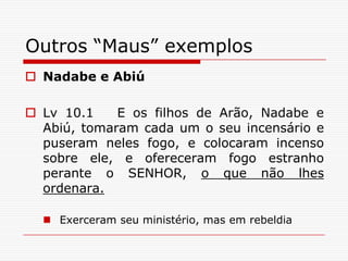 Outros “Maus” exemplosNadabe e AbiúLv 10.1   E os filhos de Arão, Nadabe e Abiú, tomaram cada um o seu incensário e puseram neles fogo, e colocaram incenso sobre ele, e ofereceram fogo estranho perante o SENHOR, o que não lhes ordenara.Exerceram seu ministério, mas em rebeldia