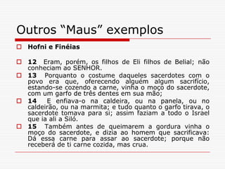 Outros “Maus” exemplosHofni e Finéias12  Eram, porém, os filhos de Eli filhos de Belial; não conheciam ao SENHOR.13  Porquanto o costume daqueles sacerdotes com o povo era que, oferecendo alguém algum sacrifício, estando-se cozendo a carne, vinha o moço do sacerdote, com um garfo de três dentes em sua mão;14  E enfiava-o na caldeira, ou na panela, ou no caldeirão, ou na marmita; e tudo quanto o garfo tirava, o sacerdote tomava para si; assim faziam a todo o Israel que ia ali a Siló.15  Também antes de queimarem a gordura vinha o moço do sacerdote, e dizia ao homem que sacrificava: Dá essa carne para assar ao sacerdote; porque não receberá de ti carne cozida, mas crua.