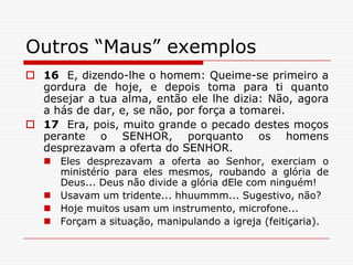 Outros “Maus” exemplos16  E, dizendo-lhe o homem: Queime-se primeiro a gordura de hoje, e depois toma para ti quanto desejar a tua alma, então ele lhe dizia: Não, agora a hás de dar, e, se não, por força a tomarei.17  Era, pois, muito grande o pecado destes moços perante o SENHOR, porquanto os homens desprezavam a oferta do SENHOR.Eles desprezavam a oferta ao Senhor, exerciam o ministério para eles mesmos, roubando a glória de Deus... Deus não divide a glória dEle com ninguém!Usavam um tridente... hhuummm... Sugestivo, não?Hoje muitos usam um instrumento, microfone...Forçam a situação, manipulando a igreja (feitiçaria).