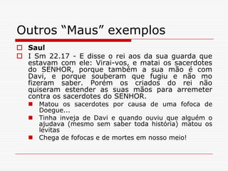 Outros “Maus” exemplosSaulI Sm 22.17 - E disse o rei aos da sua guarda que estavam com ele: Virai-vos, e matai os sacerdotes do SENHOR, porque também a sua mão é com Davi, e porque souberam que fugiu e não mo fizeram saber. Porém os criados do rei não quiseram estender as suas mãos para arremeter contra os sacerdotes do SENHOR.Matou os sacerdotes por causa de uma fofoca de Doegue... Tinha inveja de Davi e quando ouviu que alguém o ajudava (mesmo sem saber toda história) matou os levitasChega de fofocas e de mortes em nosso meio! 