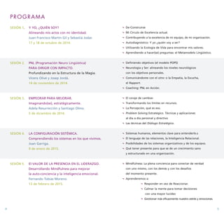 PROGRAMA 
SESIÓN 1. Y YO, ¿QUIÉN SOY? 
Alineando mis actos con mi identidad. 
Juan Francisco Martín Gil y Sebastià Jodar. 
17 y 18 de octubre de 2014. 
SESIÓN 2. PNL (Programación Neuro Lingüística) 
PARA DIRIGIR CON IMPACTO. 
Profundizando en la Estructura de la Magia. 
Vicens Olivé y Josep Jordà. 
14 de noviembre de 2014. 
SESIÓN 3. EMPEORAR PARA MEJORAR. 
Imaginando(se), estratégicamente. 
Adela Resurrección y Santiago Olmo. 
5 de diciembre de 2014. 
SESIÓN 4. LA CONFIGURACIÓN SISTÉMICA. 
Comprendiendo los sistemas en los que vivimos. 
Joan Garriga. 
9 de enero de 2015. 
SESIÓN 5. El VALOR DE LA PRESENCIA EN EL LIDERAZGO. 
Desarrollando Mindfulness para mejorar 
la auto-conciencia y la inteligencia emocional. 
Fernando Tobías Moreno. 
13 de febrero de 2015. 
¬ De-Construirse 
¬ Mi Círculo de Excelencia actual. 
¬ Contribuyendo a la excelencia de mi equipo, de mi organización. 
¬ Autodiagnóstico: Y yo ¿quién voy a ser? 
¬ Utilizando la Ecología de Vida para encontrar mis valores. 
¬ Aprendiendo a hacer(se) preguntas: el Metamodelo Lingüístico. 
¬ Definiendo objetivos (el modelo POPS) 
¬ Neurología y Ser: alineando los niveles neurológicos 
con los objetivos personales. 
¬ Comunicándome con el otro: o la Empatía, la Escucha, 
el Rapport. 
¬ Coaching: PNL en Acción. 
¬ El coraje de cambiar. 
¬ Transformando los límites en recursos. 
¬ La Percepción, qué es eso. 
¬ Problem Solving Estratégico. Técnicas y aplicaciones 
al día a día personal y directivo 
¬ Las técnicas del Diálogo Estratégico. 
¬ Sistemas humanos, elementos clave para entenderlo.s 
¬ El lenguaje de las relaciones, la Inteligencia Relacional. 
¬ Posibilidades de los sistemas organizativos y de los equipos. 
¬ Qué tener presente para que se de un crecimiento sano 
y estructurado en una organización. 
¬ Mindfulness: La plena conciencia para conectar de verdad 
con uno mismo, con los demás y con los desafíos 
del momento presente. 
¬ Aprenderemos a: 
¬ Responder en vez de Reaccionar. 
¬ Calmar la mente para tomar decisiones 
con una mayor lucidez 
¬ Gestionar más eficazmente nuestro estrés y emociones. 
4 5 
 