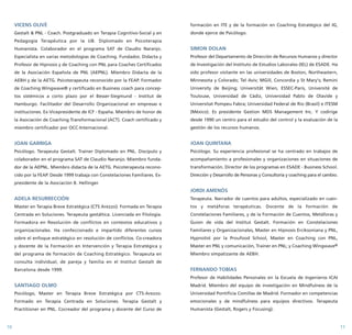 VICENS OLIVÉ 
Gestalt & PNL - Coach. Postgraduado en Terapia Cognitivo-Social y en 
Pedagogía Terapéutica por la UB. Diplomado en Psicoterapia 
Humanista. Colaborador en el programa SAT de Claudio Naranjo. 
Especialista en varias metodologías de Coaching. Fundador, Didacta y 
Profesor de Hipnosis y de Coaching con PNL para Coaches Certificados 
de la Asociación Española de PNL (AEPNL). Miembro Didacta de la 
AEBH y de la AETG. Psicoterapeuta reconocido por la FEAP. Formador 
de Coaching Wingwave® y certificado en Business coach para concep-tos 
sistémicos a corto plazo por el Besser-Siegmund - Institut de 
Hamburgo. Facilitador del Desarrollo Organizacional en empresas e 
instituciones. Ex-Vicepresidente de ICF - España. Miembro de honor de 
la Asociación de Coaching Transformacional (ACT). Coach certificado y 
miembro certificador por OCC-Internacional. 
JOAN GARRIGA 
Psicólogo. Terapeuta Gestalt. Trainer Diplomado en PNL. Discípulo y 
colaborador en el programa SAT de Claudio Naranjo. Miembro funda-dor 
de la AEPNL. Miembro didacta de la AETG. Psicoterapeuta recono-cido 
por la FEAP. Desde 1999 trabaja con Constelaciones Familiares. Ex-presidente 
de la Asociación B. Hellinger. 
ADELA RESURRECCIÓN 
Master en Terapia Breve Estratégica (CTS Arezzo). Formada en Terapia 
Centrada en Soluciones. Terapeuta gestáltica. Licenciada en Filología. 
Formadora en Resolución de conflictos en contextos educativos y 
organizacionales. Ha confeccionado e impartido diferentes cursos 
sobre el enfoque estratégico en resolución de conflictos. Co-creadora 
y docente de la Formación en Intervención y Terapia Estratégica y 
del programa de formación de Coaching Estratégico. Terapeuta en 
consulta individual, de pareja y familia en el Institut Gestalt de 
Barcelona desde 1999. 
SANTIAGO OLMO 
Psicólogo, Master en Terapia Breve Estratégica por CTS-Arezzo. 
Formado en Terapia Centrada en Soluciones. Terapia Gestalt y 
Practitioner en PNL. Cocreador del programa y docente del Curso de 
formación en ITE y de la formación en Coaching Estratégico del IG, 
donde ejerce de Psicólogo. 
SIMON DOLAN 
Profesor del Departamento de Dirección de Recursos Humanos y director 
de Investigación del Instituto de Estudios Laborales (IEL) de ESADE. Ha 
sido profesor visitante en las universidades de Boston, Northeastern, 
Minnesota y Colorado; Tel Aviv; MGill, Concordia y St Mary's; Remini 
University de Beijing; Universität Wien, ESSEC-Paris, Université de 
Toulouse, Universidad de Cádiz, Universidad Pablo de Olavide y 
Universitat Pompeu Fabra; Universidad Federal de Río (Brasil) e ITESM 
(México). Es presidente Gestion MDS Management Inc. Y codirige 
desde 1990 un centro para el estudio del control y la evaluación de la 
gestión de los recursos humanos. 
JOAN QUINTANA 
Psicólogo. Su experiencia profesional se ha centrado en trabajos de 
acompañamiento a profesionales y organizaciones en situaciones de 
transformación. Director de los programas en ESADE - Business School. 
Dirección y Desarrollo de Personas y Consultoría y coaching para el cambio. 
JORDI AMENÓS 
Terapeuta. Narrador de cuentos para adultos, especializado en cuen-tos 
y metáforas terapéuticas. Docente de la formación de 
Constelaciones Familiares, y de la Formación de Cuentos, Metáforas y 
Guion de vida del Institut Gestalt. Formación en Constelaciones 
Familiares y Organizacionales, Master en Hipnosis Erciksoniana y PNL, 
Hypnotist por la Proufood School, Master en Coaching con PNL, 
Master en PNL y comunicación, Trainer en PNL; y Coaching Wingwave® 
Miembro simpatizante de AEBH. 
FERNANDO TOBÍAS 
Profesor de Habilidades Personales en la Escuela de Ingenieros ICAI 
Madrid. Miembro del equipo de investigación en Mindfulness de la 
Universidad Pontificia Comillas de Madrid. Formador en competencias 
emocionales y de mindfulness para equipos directivos. Terapeuta 
Humanista (Gestalt, Rogers y Focusing). 
10 11 
 