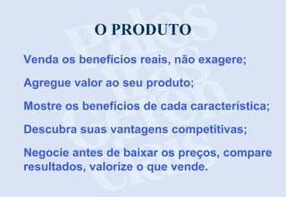 O PRODUTO
Venda os benefícios reais, não exagere;
Agregue valor ao seu produto;
Mostre os benefícios de cada característica;
Descubra suas vantagens competitivas;
Negocie antes de baixar os preços, compare
resultados, valorize o que vende.

 