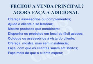 FECHOU A VENDA PRINCIPAL?
AGORA FAÇA A ADICIONAL
Ofereça assessórios ou complementos;
Ajude o cliente a se lembrar;
Mostre produtos que combinem;
Disponha os produtos em local de fácil acesso;
Coloque os assessórios à vista do cliente;
Ofereça, mostre, mas sem insistência;
Faça com que os clientes saiam satisfeitos;
Faça mais do que o cliente espera;

 
