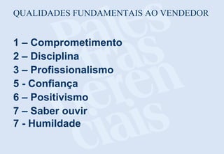 QUALIDADES FUNDAMENTAIS AO VENDEDOR

1 – Comprometimento
2 – Disciplina
3 – Profissionalismo
5 - Confiança
6 – Positivismo
7 – Saber ouvir
7 - Humildade

 