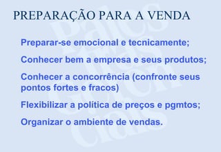 PREPARAÇÃO PARA A VENDA
Preparar-se emocional e tecnicamente;
Conhecer bem a empresa e seus produtos;
Conhecer a concorrência (confronte seus
pontos fortes e fracos)
Flexibilizar a política de preços e pgmtos;
Organizar o ambiente de vendas.

 
