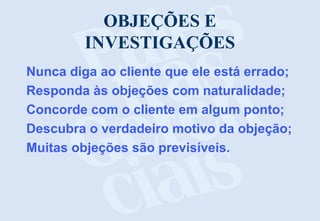 OBJEÇÕES E
INVESTIGAÇÕES
Nunca diga ao cliente que ele está errado;
Responda às objeções com naturalidade;
Concorde com o cliente em algum ponto;
Descubra o verdadeiro motivo da objeção;
Muitas objeções são previsíveis.
 