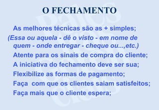 O FECHAMENTO
As melhores técnicas são as + simples;
(Essa ou aquela - dê o visto - em nome de
quem - onde entregar - cheque ou...,etc.)
Atente para os sinais de compra do cliente;
A iniciativa do fechamento deve ser sua;
Flexibilize as formas de pagamento;
Faça com que os clientes saiam satisfeitos;
Faça mais que o cliente espera;
 