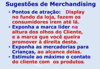 Sugestões de Merchandising
• Pontos de atração: Display
no fundo da loja, fazem os
consumidores irem até lá.
• Exponha a marca líder na
altura dos olhos do Cliente,
e a marca que você queira
promover à direita desta.
• Exponha as mercadorias para
Crianças, ao alcance delas.
• Estimule ao máximo o contato
do cliente com os produtos.
 