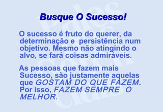 Busque O Sucesso!
Busque O Sucesso!
O sucesso é fruto do querer, da
determinação e persistência num
objetivo. Mesmo não atingindo o
alvo, se fará coisas admiráveis.
As pessoas que fazem mais
Sucesso, são justamente aquelas
que GOSTAM DO QUE FAZEM.
Por isso, FAZEM SEMPRE O
MELHOR.
 