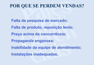 POR QUE SE PERDEM VENDAS?
Falta de pesquisa de mercado;
Falta de produto, reposição lenta;
Preço acima da concorrência;
Propaganda enganosa;
Inabilidade da equipe de atendimento;
Instalações inadequadas.
 