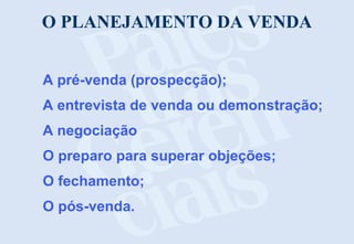 O PLANEJAMENTO DA VENDA
A pré-venda (prospecção);
A entrevista de venda ou demonstração;
A negociação
O preparo para superar objeções;
O fechamento;
O pós-venda.
 