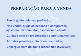 PREPARAÇÃO PARA A VENDA
Tenha gosto pela sua profissão;
Não venda, ajude as pessoas a comprarem,
aja como um consultor, assessore o cliente;
Cuidado com os preconceitos e pré-julgamentos;
Atitudes pró-ativas dão bons resultados;
Enxergue além do óbvio (benefícios invisíveis)
 