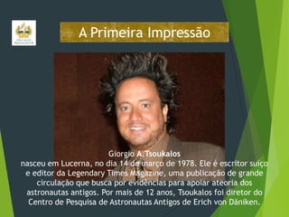 A Primeira Impressão

Giorgio A.Tsoukalos
nasceu em Lucerna, no dia 14 de março de 1978. Ele é escritor suíço
e editor da Legendary Times Magazine, uma publicação de grande
circulação que busca por evidências para apoiar ateoria dos
astronautas antigos. Por mais de 12 anos, Tsoukalos foi diretor do
Centro de Pesquisa de Astronautas Antigos de Erich von Däniken.

 