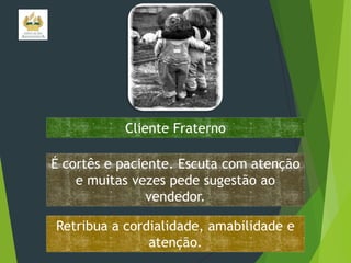 Cliente Fraterno
É cortês e paciente. Escuta com atenção
e muitas vezes pede sugestão ao
vendedor.
Retribua a cordialidade, amabilidade e
atenção.

 